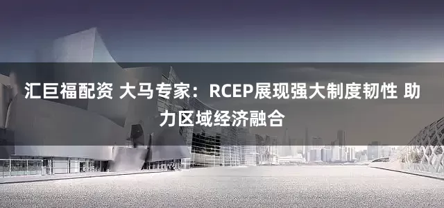 汇巨福配资 大马专家：RCEP展现强大制度韧性 助力区域经济融合