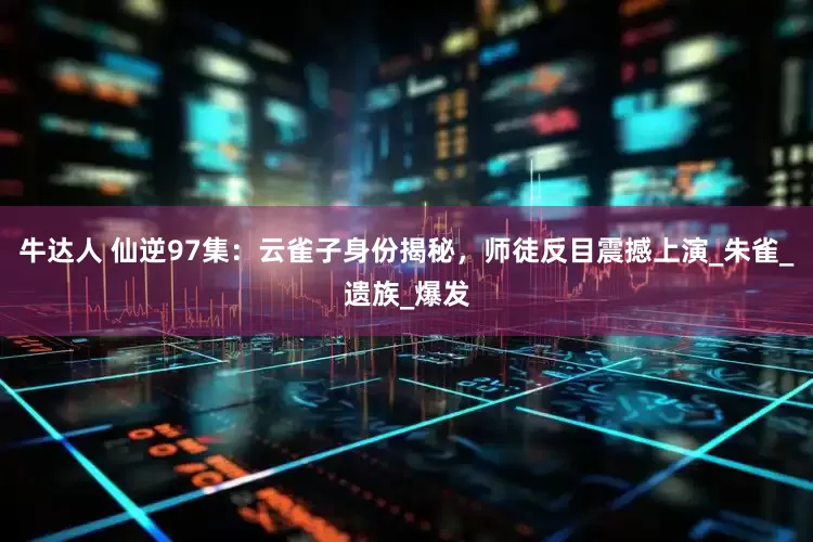 牛达人 仙逆97集：云雀子身份揭秘，师徒反目震撼上演_朱雀_遗族_爆发