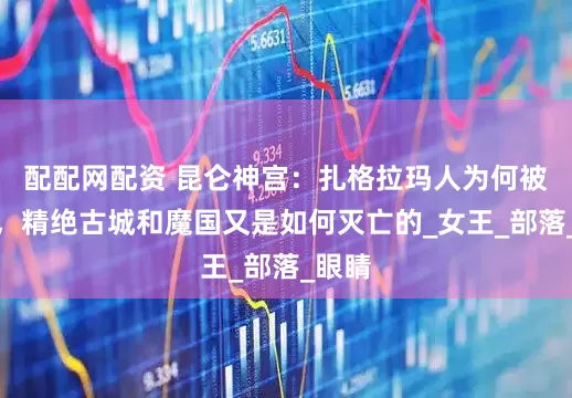 配配网配资 昆仑神宫：扎格拉玛人为何被诅咒，精绝古城和魔国又是如何灭亡的_女王_部落_眼睛