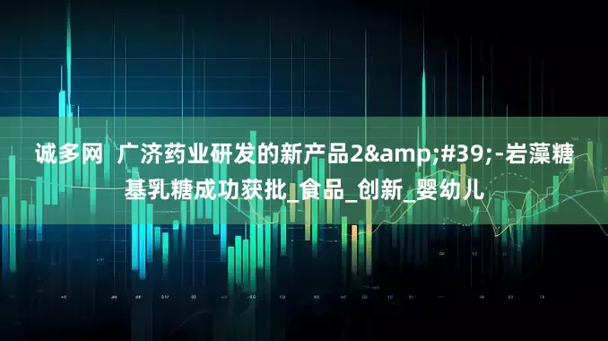 诚多网  广济药业研发的新产品2'-岩藻糖基乳糖成功获批_食品_创新_婴幼儿