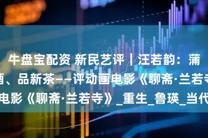 牛盘宝配资 新民艺评｜汪若韵：蒲松龄带你喝老酒、品新茶——评动画电影《聊斋·兰若寺》_重生_鲁瑛_当代