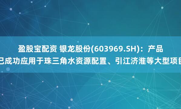 盈股宝配资 银龙股份(603969.SH)：产品已成功应用于珠三角水资源配置、引江济淮等大型项目