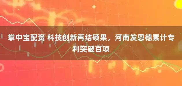 掌中宝配资 科技创新再结硕果，河南发恩德累计专利突破百项