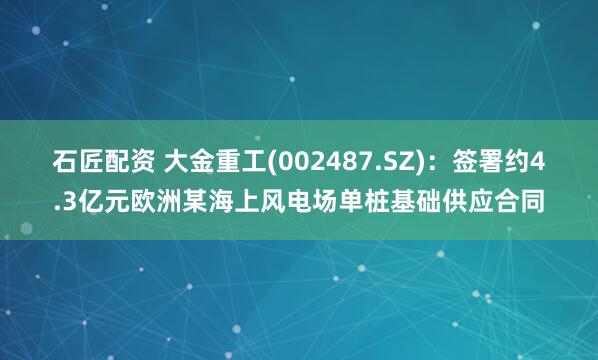 石匠配资 大金重工(002487.SZ)：签署约4.3亿元欧洲某海上风电场单桩基础供应合同