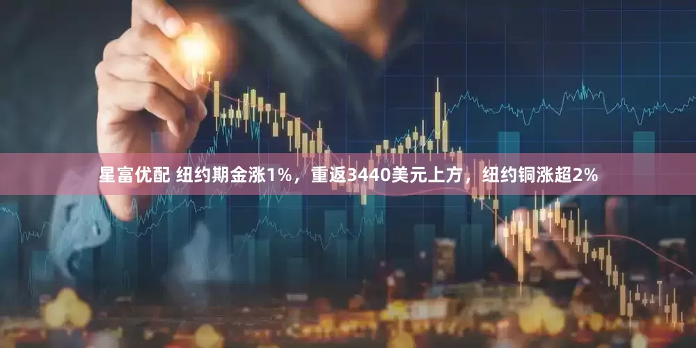 星富优配 纽约期金涨1%，重返3440美元上方，纽约铜涨超2%