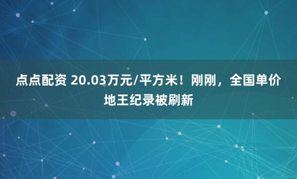 点点配资 20.03万元/平方米！刚刚，全国单价地王纪录被刷新