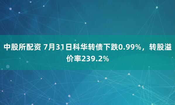 中股所配资 7月31日科华转债下跌0.99%，转股溢价率239.2%