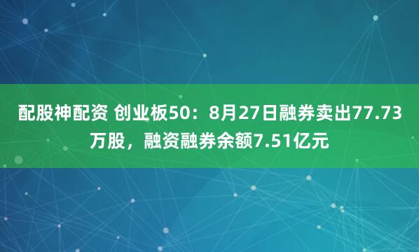 配股神配资 创业板50：8月27日融券卖出77.73万股，融资融券余额7.51亿元