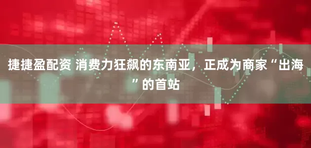 捷捷盈配资 消费力狂飙的东南亚，正成为商家“出海”的首站