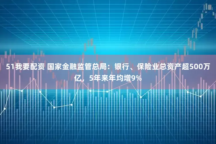 51我要配资 国家金融监管总局：银行、保险业总资产超500万亿，5年来年均增9%
