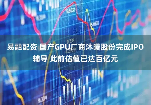 易融配资 国产GPU厂商沐曦股份完成IPO辅导 此前估值已达百亿元