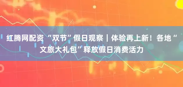 红腾网配资 “双节”假日观察｜体验再上新！各地“文旅大礼包”释放假日消费活力