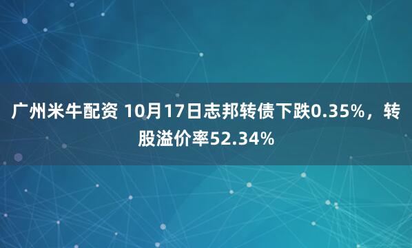 广州米牛配资 10月17日志邦转债下跌0.35%，转股溢价率52.34%