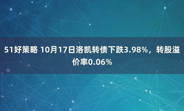 51好策略 10月17日洛凯转债下跌3.98%，转股溢价率0.06%