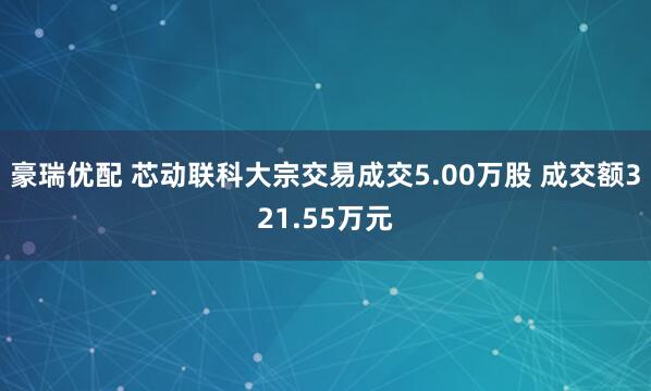 豪瑞优配 芯动联科大宗交易成交5.00万股 成交额321.55万元