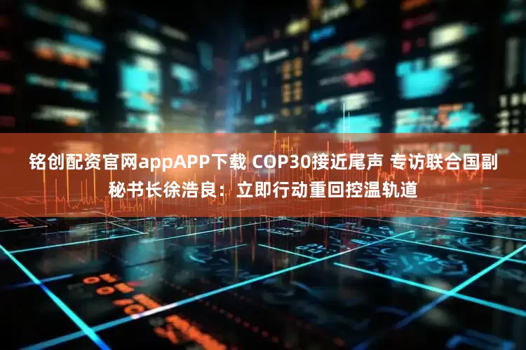 铭创配资官网appAPP下载 COP30接近尾声 专访联合国副秘书长徐浩良：立即行动重回控温轨道