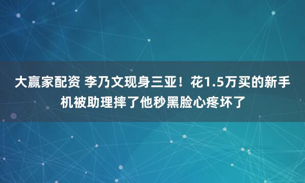 大赢家配资 李乃文现身三亚！花1.5万买的新手机被助理摔了他秒黑脸心疼坏了