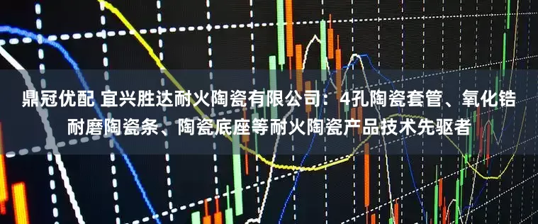 鼎冠优配 宜兴胜达耐火陶瓷有限公司：4孔陶瓷套管、氧化锆耐磨陶瓷条、陶瓷底座等耐火陶瓷产品技术先驱者