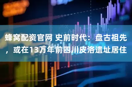蜂窝配资官网 史前时代：盘古祖先，或在13万年前四川皮洛遗址居住