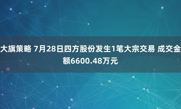 大旗策略 7月28日四方股份发生1笔大宗交易 成交金额6600.48万元