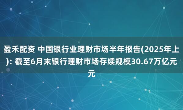 盈禾配资 中国银行业理财市场半年报告(2025年上): 截至6月末银行理财市场存续规模30.67万亿元