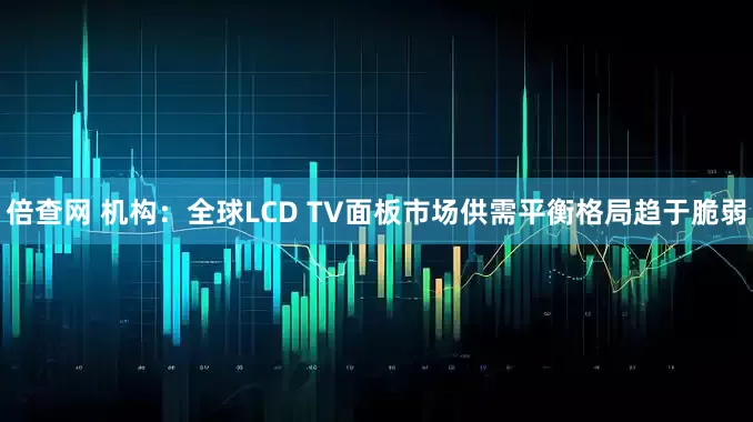 倍查网 机构：全球LCD TV面板市场供需平衡格局趋于脆弱