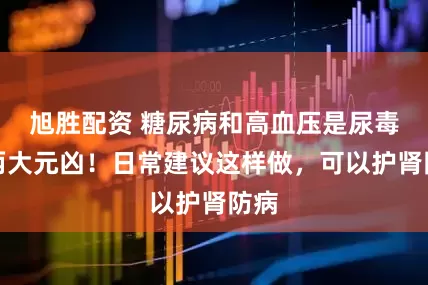 旭胜配资 糖尿病和高血压是尿毒症两大元凶！日常建议这样做，可以护肾防病
