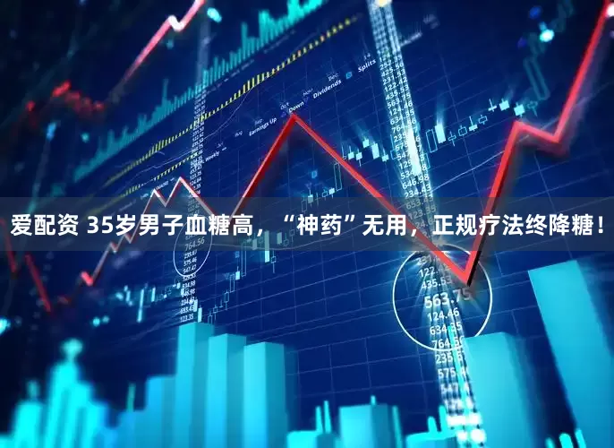 爱配资 35岁男子血糖高，“神药”无用，正规疗法终降糖！